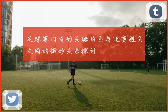 足球赛门将的关键角色与比赛胜负之间的微妙关系探讨