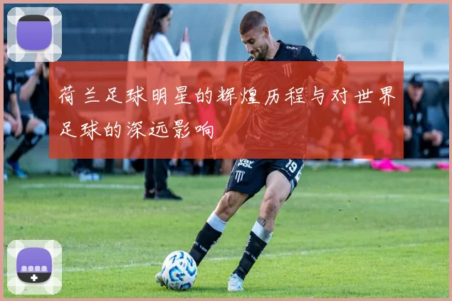 荷兰足球明星的辉煌历程与对世界足球的深远影响