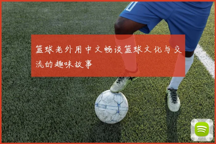 篮球老外用中文畅谈篮球文化与交流的趣味故事