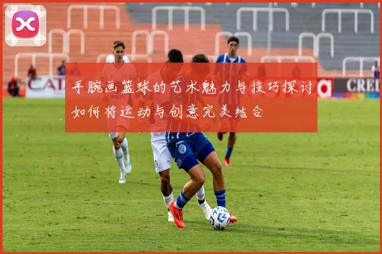 手腕画篮球的艺术魅力与技巧探讨如何将运动与创意完美结合