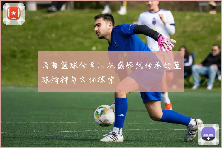 马隆篮球传奇：从巅峰到传承的篮球精神与文化探索